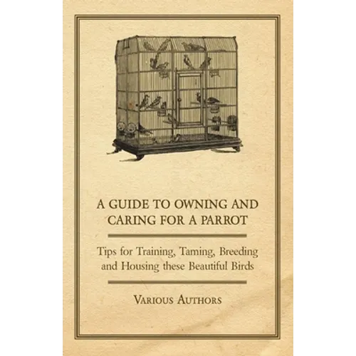A Guide to Owning and Caring for a Parrot - Tips for Training, Taming, Breeding and Housing These Beautiful Birds