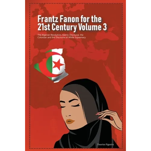 Frantz Fanon for the 21st Century Volume 3 The Algerian Revolution, Islamic Discourse, the Colonizer and the Discourse of White Supremacy