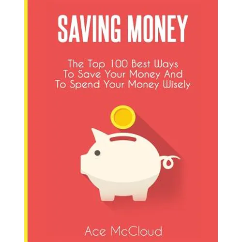 Saving Money: The Top 100 Best Ways To Save Your Money And To Spend Your Money Wisely