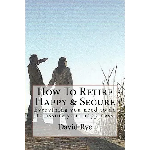 How To Retire Happy & Secure: Everything you need to do to assure your happiness