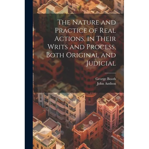 The Nature and Practice of Real Actions, in Their Writs and Process, Both Original and Judicial
