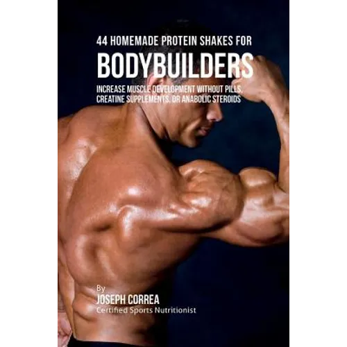 44 Homemade Protein Shakes for Bodybuilders: Increase Muscle Development without Pills, Creatine Supplements, or Anabolic Steroids