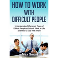 How to Work With Difficult People: Understanding Differrerent Types of Difficult People at School, Work, in Life and How to Deal with Them
