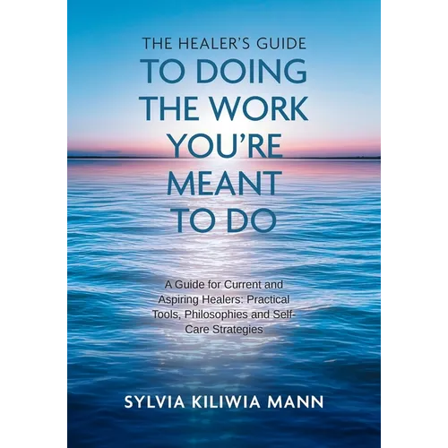 The Healer's Guide To Doing The Work You're Meant To Do: A Guide for Current and Aspiring Healers: Practical Tools, Philosophies and Self-Care Strateg