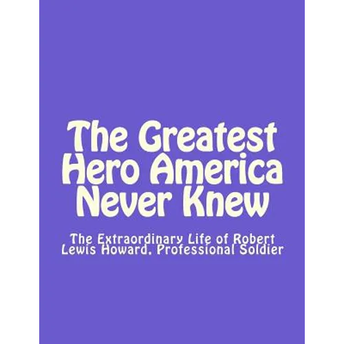 The Greatest Hero America Never Knew: The Extraordinary Life of Robert Lewis Howard, Professional Soldier