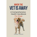 When The Vet Is Away: A Comprehensive Health Handbook For Dogs