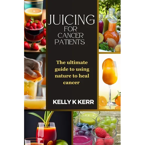 Juicing for Cancer Patients: The ultimate guide to using nature to heal cancer