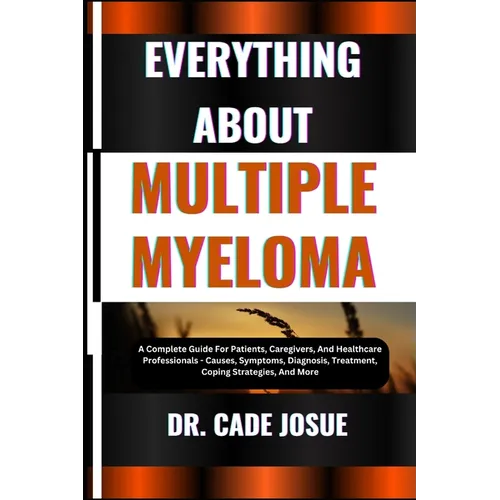 Everything about Multiple Myeloma: A Complete Guide For Patients, Caregivers, And Healthcare Professionals - Causes, Symptoms, Diagnosis, Treatment, C