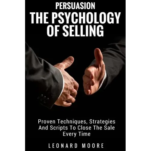 Persuasion: The Psychology Of Selling - Proven Techniques, Strategies And Scripts To Close The Sale Every Time