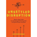 Unsettled Disruption: Step-by-Step Guide for Harnessing the Evolving Path of Purpose-Driven Innovation