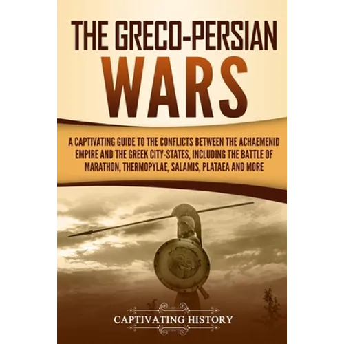 The Greco-Persian Wars: A Captivating Guide to the Conflicts Between the Achaemenid Empire and the Greek City-States, Including the Battle of