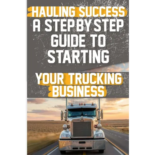 Hauling Success A Step-by-Step Guide to Starting and Scaling Your Trucking Business: Discover the essential steps to launch and expand your trucking b