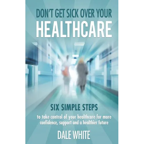 Don't Get Sick Over Your Healthcare: Six simple steps to take control of your healthcare for more confidence, support and a healthier future