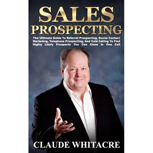 Sales Prospecting: The Ultimate Guide To Referral Prospecting, Social Contact Marketing, Telephone Prospecting, And Cold Calling To Find