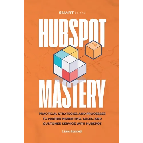 HubSpot Mastery: Practical Strategies and Processes to Master Marketing, Sales, and Customer Service with HubSpot