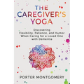 The Caregivers Yoga: Discovering Flexibility, Patience, and Humor When Caring for a Loved One with Dementia
