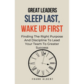 Great Leaders Sleep Last, Wake Up First: Finding The Right Purpose And Discipline To Lead Your Team To Greater Success