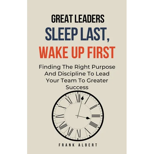 Great Leaders Sleep Last, Wake Up First: Finding The Right Purpose And Discipline To Lead Your Team To Greater Success
