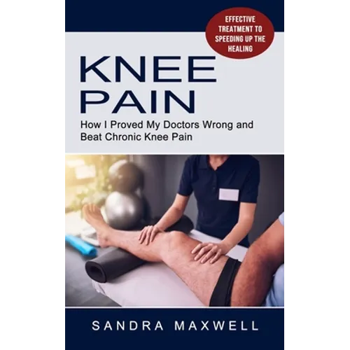 Knee Pain: Effective Treatment to Speeding Up the Healing (How I Proved My Doctors Wrong and Beat Chronic Knee Pain)