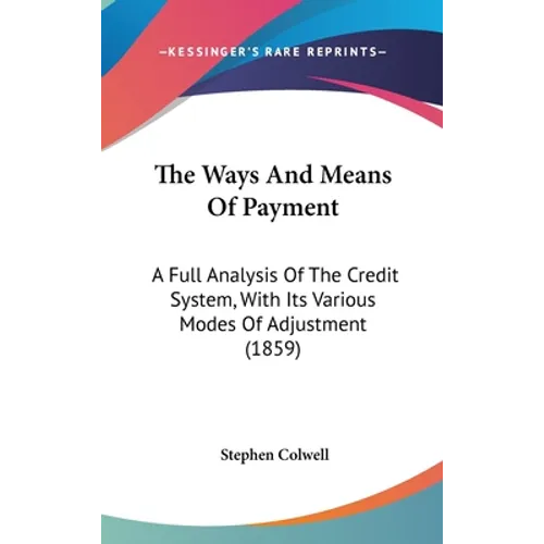 The Ways And Means Of Payment: A Full Analysis Of The Credit System, With Its Various Modes Of Adjustment (1859)