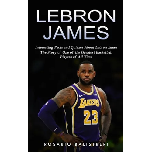 Lebron James: Interesting Facts and Quizzes About Lebron James (The Story of One of the Greatest Basketball Players of All Time)