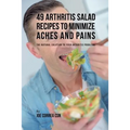 49 Arthritis Salad Recipes to Minimize Aches and Pains: The Natural Solution to Your Arthritis Problems