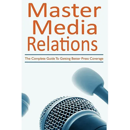 Master Media Relations: The Complete Guide To Getting Better Press Coverage