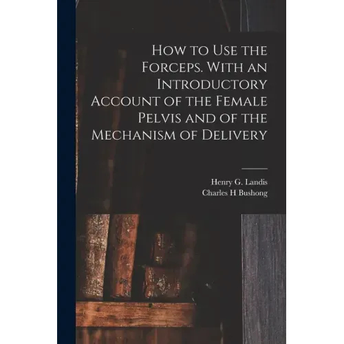 How to Use the Forceps. With an Introductory Account of the Female Pelvis and of the Mechanism of Delivery