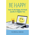 Be Happy How to Be Happy at Work and Be a Happier You