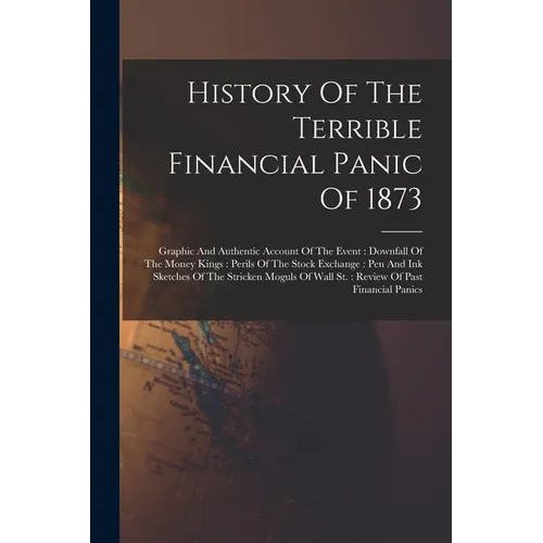 History Of The Terrible Financial Panic Of 1873: Graphic And Authentic Account Of The Event: Downfall Of The Money Kings: Perils Of The Stock Exchange