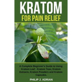 Kratom for Pain Relief: A Complete Beginner's Guide to Using Kratom Leaf - Kratom Teas, Kratom Extracts, Kratom Powders, and Kratom Capsules
