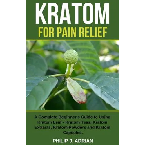 Kratom for Pain Relief: A Complete Beginner's Guide to Using Kratom Leaf - Kratom Teas, Kratom Extracts, Kratom Powders, and Kratom Capsules
