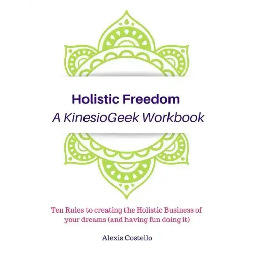 Holistic Freedom A KinesioGeek Workbook - Ten Rules to creating the Holistic Business of your dreams (and having fun doing it!)