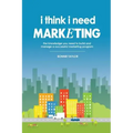 I Think I Need Marketing: The Knowledge You Need to Build and Manage a Successful Marketing Program