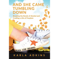 And She Came Tumbling Down: Breaking the Bonds of Alcohol and Creating a Life of Freedom