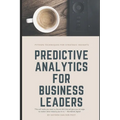 Predictive Analytics for Business Leaders: Next-Level Techniques for Financial Leaders