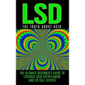 LSD: The Truth About Acid: The Ultimate Beginner's Guide to Lysergic Acid Diethylamide And Its Full Effects