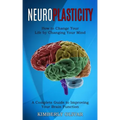 Neuroplasticity: How to Change Your Life by Changing Your Mind (A Complete Guide to Improving Your Brain Function)