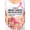 107 Powerful Breast Cancer Meal and Juice Recipes: Fight Breast Cancer by Using Natural Vitamin-Rich Foods