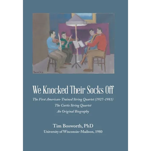 We Knocked Their Socks Off: The First American-Trained String Quartet (1927-1981) The Curtis String Quartet An Original Biography