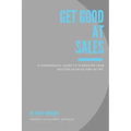 Get Good At Sales: A Fundamental Guide to Guarantee Your Success in Sales and in Life
