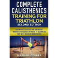 COMPLETE CALISTHENICS TRAINING For TRIATHLON SECOND EDITION: BODYWEIGHT EXERCISES And BODYWEIGHT WORKOUTS YOU CAN DO ANYWHERE TO ACCOMPLISH YOUR BEST
