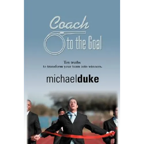 Coach to the Goal: 10 Truths to Transform Your Team Into Winners