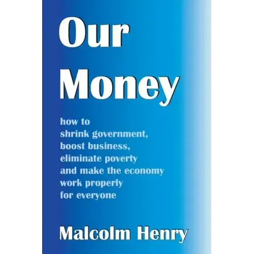 Our Money: how to shrink government, boost business, eliminate poverty and make the economy work properly for everyone