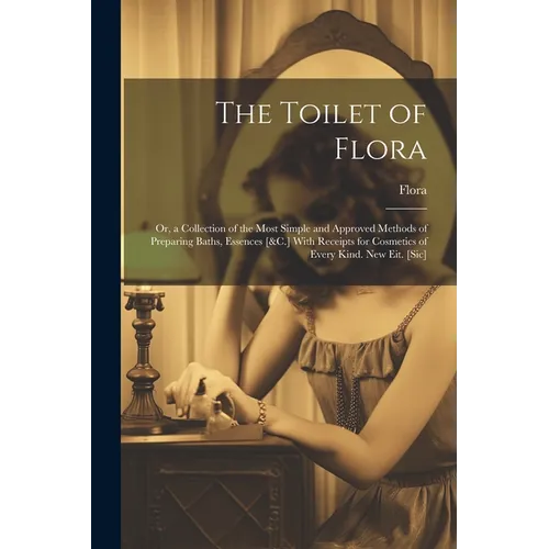The Toilet of Flora: Or, a Collection of the Most Simple and Approved Methods of Preparing Baths, Essences [&C.] With Receipts for Cosmetic