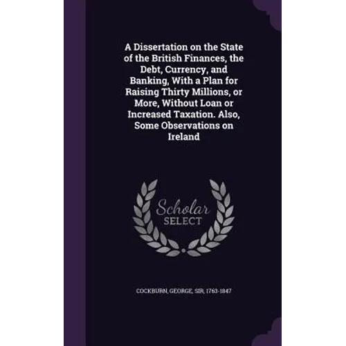 A Dissertation on the State of the British Finances, the Debt, Currency, and Banking, With a Plan for Raising Thirty Millions, or More, Without Loan o
