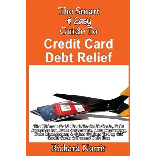 The Smart & Easy Guide To Credit Card Debt Relief: The Ultimate Guide Book To Credit Cards, Debt Consolidation, Debt Settlements, Debt Counseling, Deb