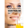 48 Juice Recipes to Correct Vision Problems: Natures Solution to the Loss of Vision and Eye Sight Problems