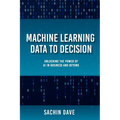 Machine Learning Data To Decision: Unlocking the Power of AI in Business and Beyond