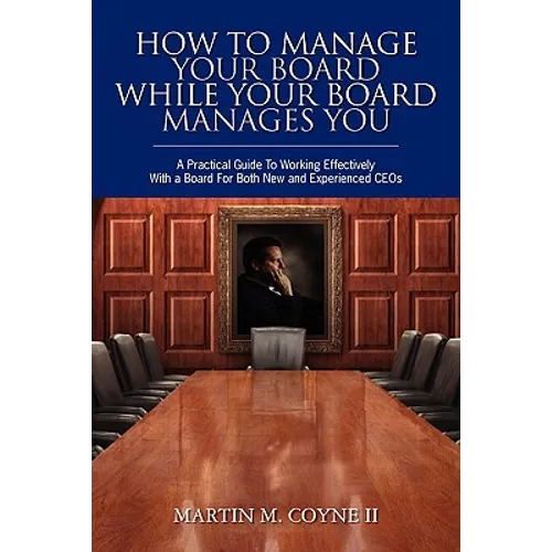 How To Manage Your Board While Your Board Manages You: A Practical Guide To Working Effectively With a Board For Both New and Experienced CEOs